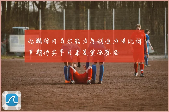 赵鹏称内马尔能力与创造力堪比梅罗期待其早日康复重返赛场