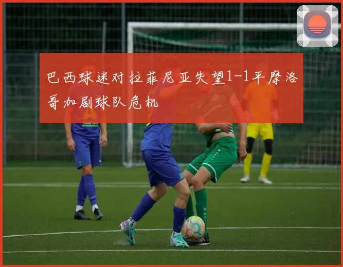 巴西球迷对拉菲尼亚失望1-1平摩洛哥加剧球队危机