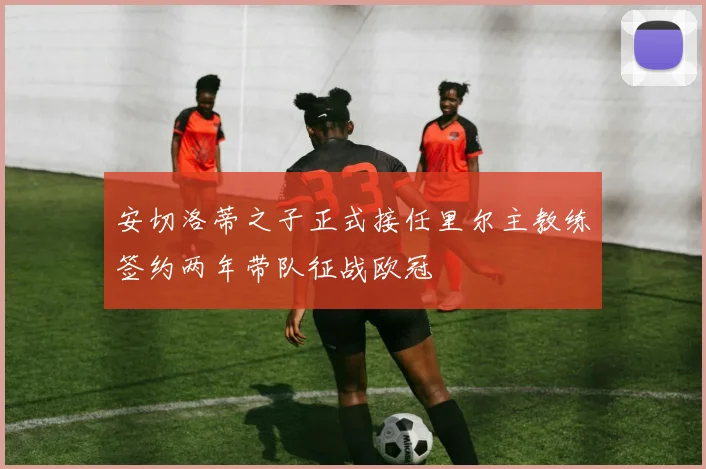 安切洛蒂之子正式接任里尔主教练签约两年带队征战欧冠