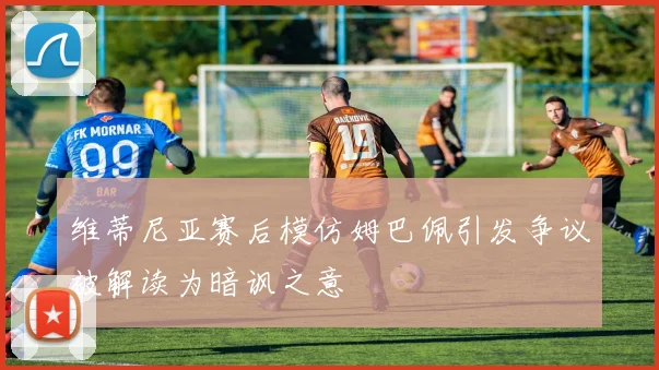 维蒂尼亚赛后模仿姆巴佩引发争议被解读为暗讽之意