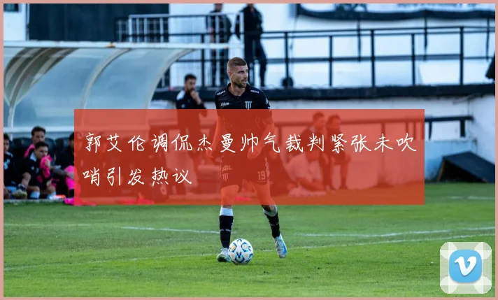 郭艾伦调侃杰曼帅气裁判紧张未吹哨引发热议