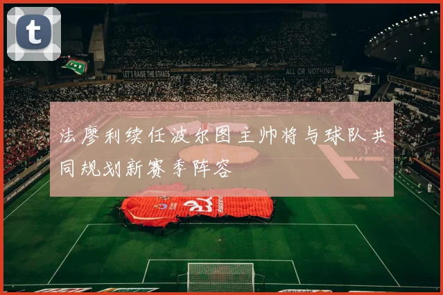 法廖利续任波尔图主帅将与球队共同规划新赛季阵容