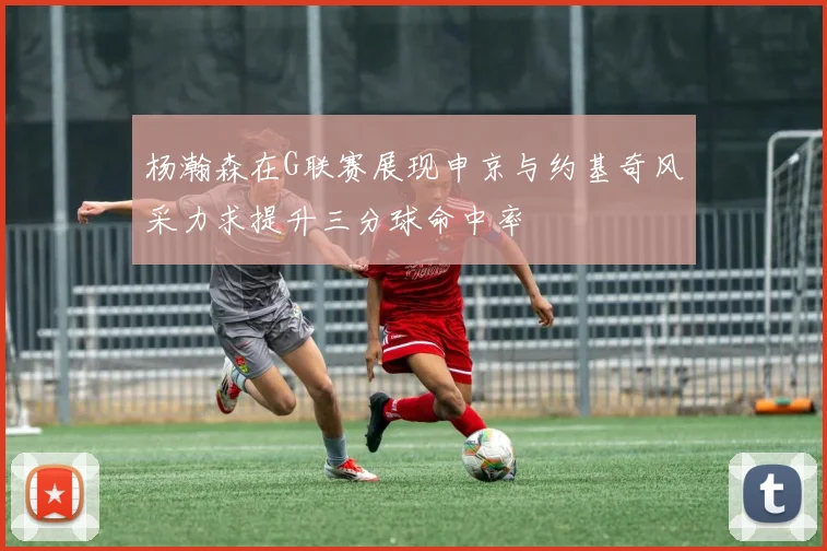 杨瀚森在G联赛展现申京与约基奇风采力求提升三分球命中率