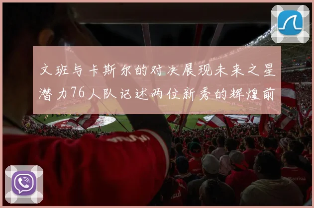 文班与卡斯尔的对决展现未来之星潜力76人队记述两位新秀的辉煌前景