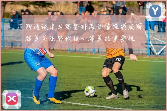 斯通谈季后赛替补席价值强调底薪球员无法替代核心球员的重要性
