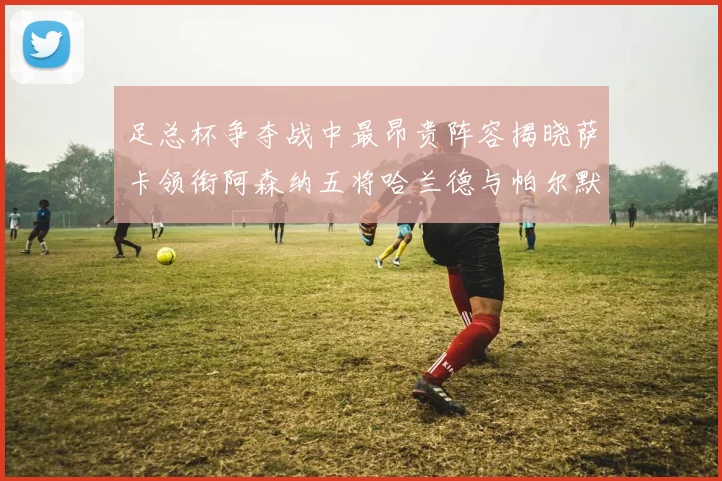 足总杯争夺战中最昂贵阵容揭晓萨卡领衔阿森纳五将哈兰德与帕尔默同在列