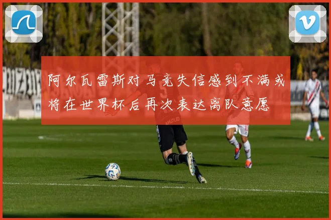 阿尔瓦雷斯对马竞失信感到不满或将在世界杯后再次表达离队意愿