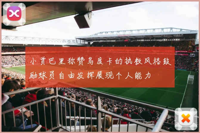 小贾巴里称赞乌度卡的执教风格鼓励球员自由发挥展现个人能力